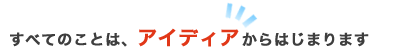 全てのことはアイディアから始まります